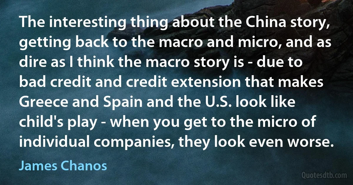 The interesting thing about the China story, getting back to the macro and micro, and as dire as I think the macro story is - due to bad credit and credit extension that makes Greece and Spain and the U.S. look like child's play - when you get to the micro of individual companies, they look even worse. (James Chanos)