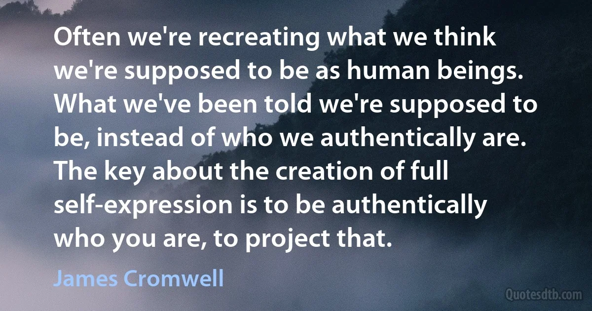 Often we're recreating what we think we're supposed to be as human beings. What we've been told we're supposed to be, instead of who we authentically are. The key about the creation of full self-expression is to be authentically who you are, to project that. (James Cromwell)