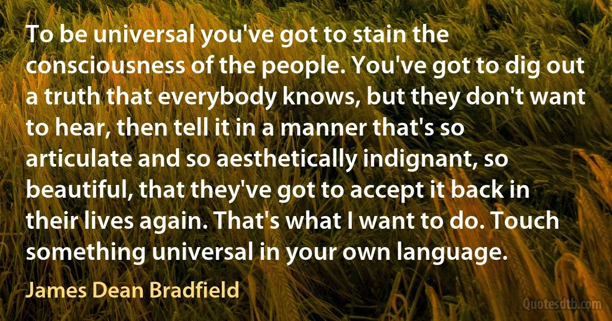 To be universal you've got to stain the consciousness of the people. You've got to dig out a truth that everybody knows, but they don't want to hear, then tell it in a manner that's so articulate and so aesthetically indignant, so beautiful, that they've got to accept it back in their lives again. That's what I want to do. Touch something universal in your own language. (James Dean Bradfield)