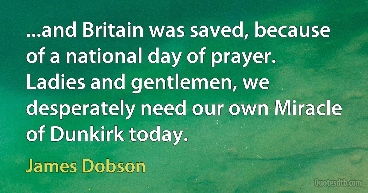 ...and Britain was saved, because of a national day of prayer. Ladies and gentlemen, we desperately need our own Miracle of Dunkirk today. (James Dobson)