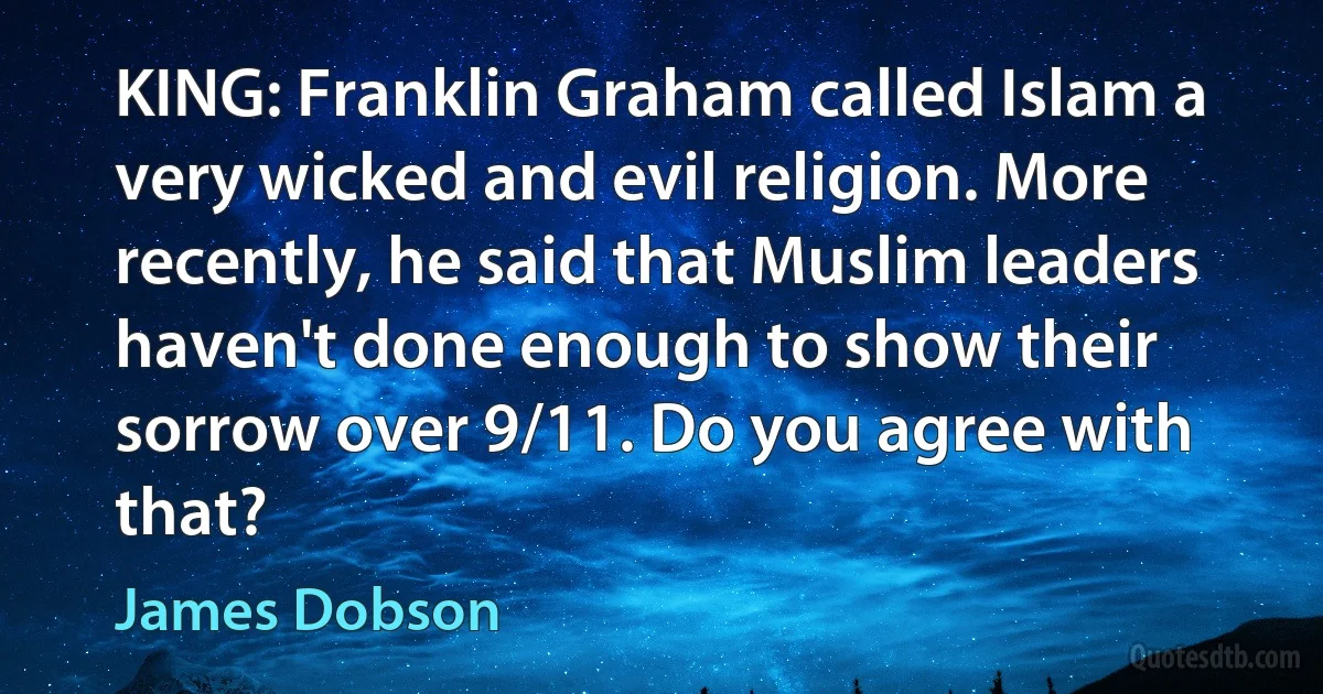 KING: Franklin Graham called Islam a very wicked and evil religion. More recently, he said that Muslim leaders haven't done enough to show their sorrow over 9/11. Do you agree with that? (James Dobson)