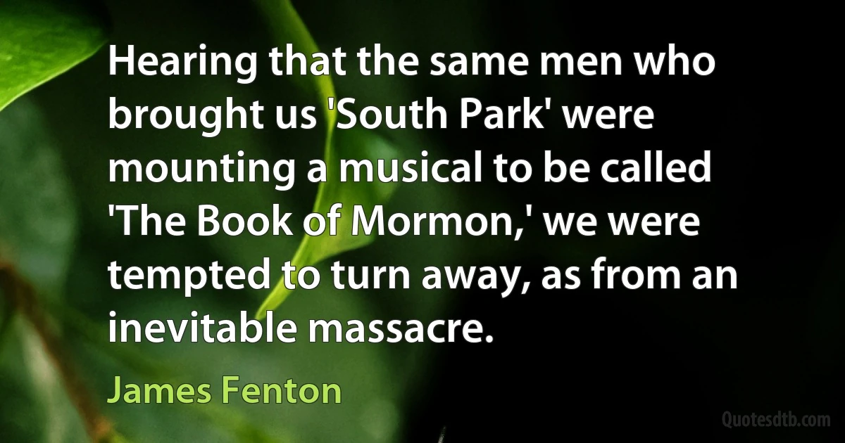 Hearing that the same men who brought us 'South Park' were mounting a musical to be called 'The Book of Mormon,' we were tempted to turn away, as from an inevitable massacre. (James Fenton)