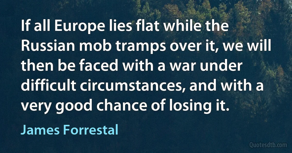 If all Europe lies flat while the Russian mob tramps over it, we will then be faced with a war under difficult circumstances, and with a very good chance of losing it. (James Forrestal)