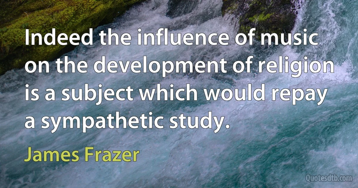 Indeed the influence of music on the development of religion is a subject which would repay a sympathetic study. (James Frazer)