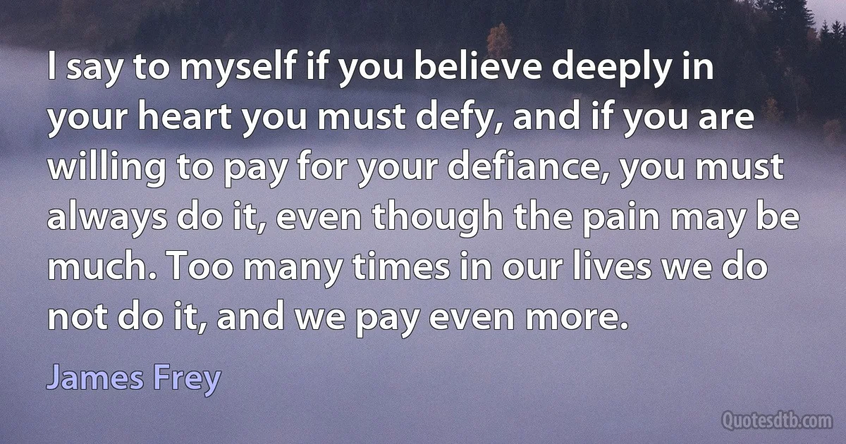 I say to myself if you believe deeply in your heart you must defy, and if you are willing to pay for your defiance, you must always do it, even though the pain may be much. Too many times in our lives we do not do it, and we pay even more. (James Frey)