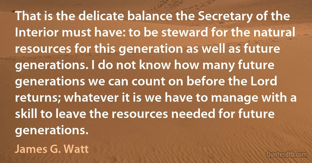 That is the delicate balance the Secretary of the Interior must have: to be steward for the natural resources for this generation as well as future generations. I do not know how many future generations we can count on before the Lord returns; whatever it is we have to manage with a skill to leave the resources needed for future generations. (James G. Watt)