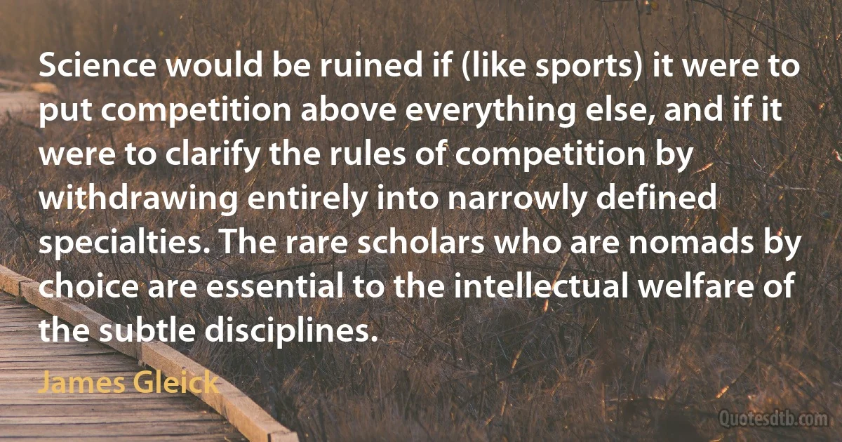 Science would be ruined if (like sports) it were to put competition above everything else, and if it were to clarify the rules of competition by withdrawing entirely into narrowly defined specialties. The rare scholars who are nomads by choice are essential to the intellectual welfare of the subtle disciplines. (James Gleick)