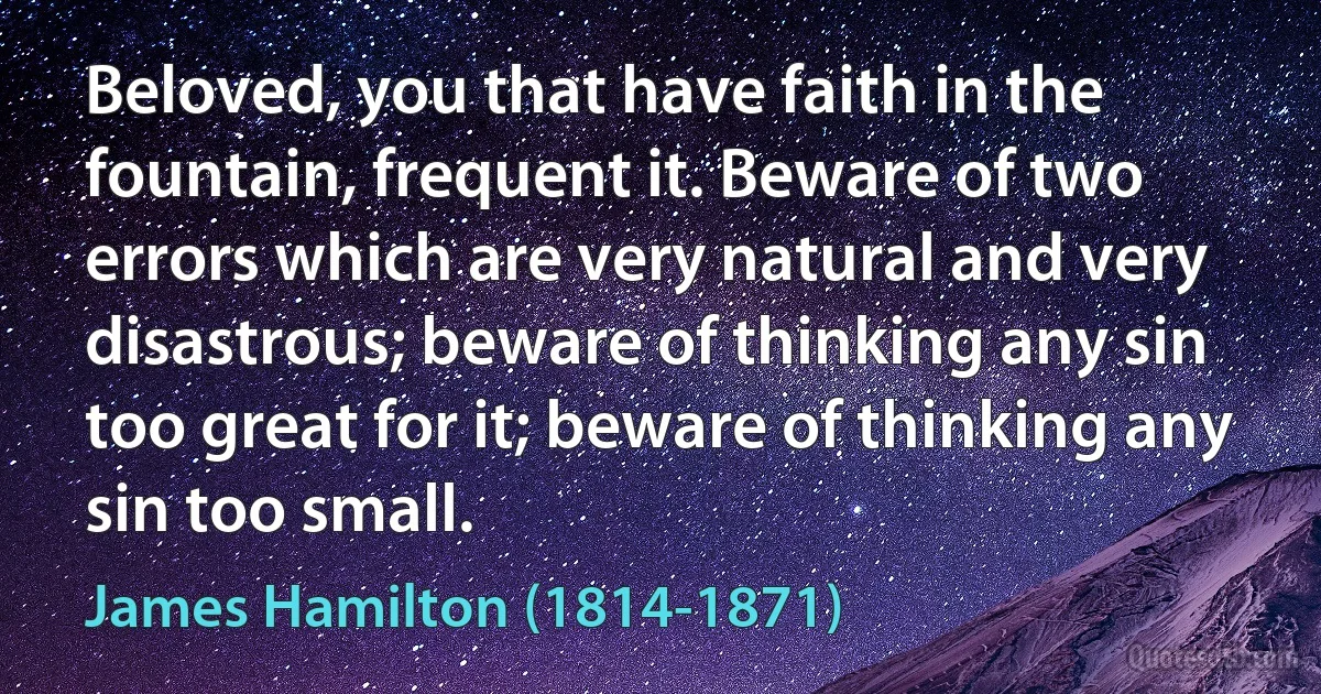 Beloved, you that have faith in the fountain, frequent it. Beware of two errors which are very natural and very disastrous; beware of thinking any sin too great for it; beware of thinking any sin too small. (James Hamilton (1814-1871))