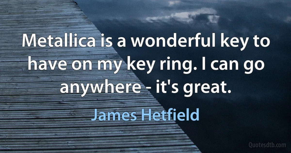 Metallica is a wonderful key to have on my key ring. I can go anywhere - it's great. (James Hetfield)