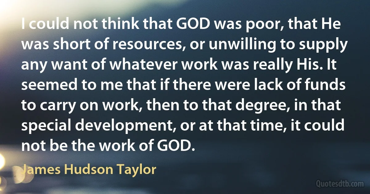 I could not think that GOD was poor, that He was short of resources, or unwilling to supply any want of whatever work was really His. It seemed to me that if there were lack of funds to carry on work, then to that degree, in that special development, or at that time, it could not be the work of GOD. (James Hudson Taylor)