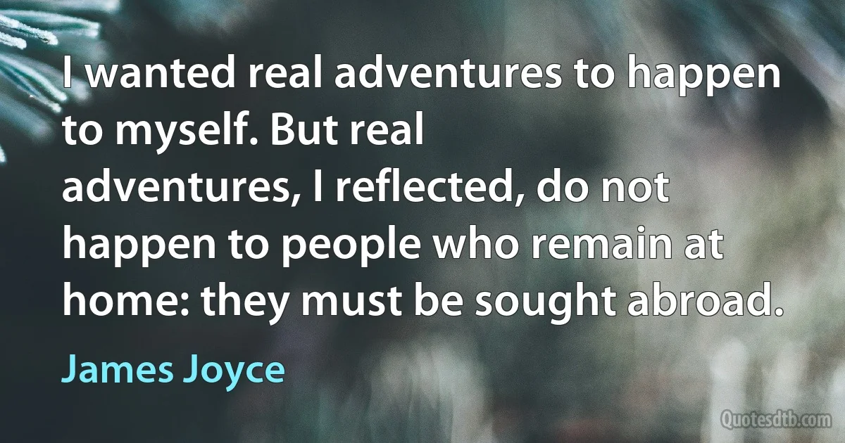 I wanted real adventures to happen to myself. But real
adventures, I reflected, do not happen to people who remain at home: they must be sought abroad. (James Joyce)