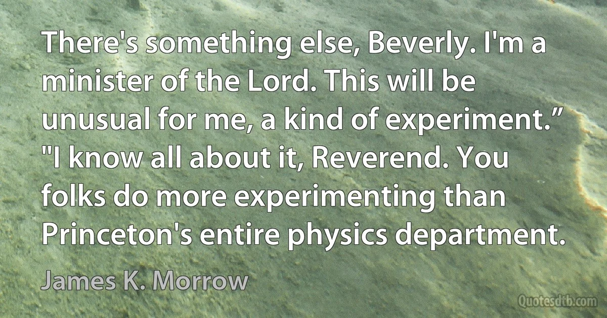 There's something else, Beverly. I'm a minister of the Lord. This will be unusual for me, a kind of experiment.”
"I know all about it, Reverend. You folks do more experimenting than Princeton's entire physics department. (James K. Morrow)