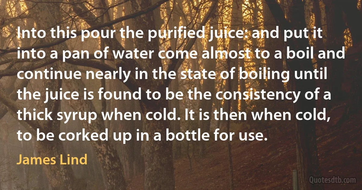 Into this pour the purified juice: and put it into a pan of water come almost to a boil and continue nearly in the state of boiling until the juice is found to be the consistency of a thick syrup when cold. It is then when cold, to be corked up in a bottle for use. (James Lind)