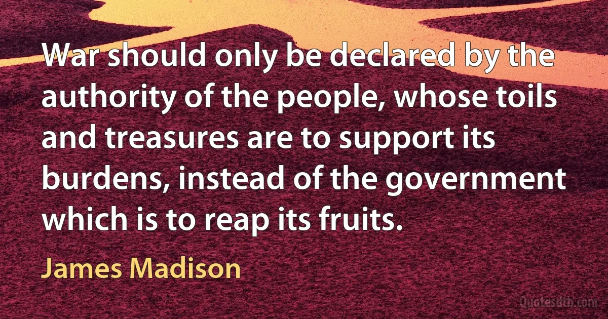 War should only be declared by the authority of the people, whose toils and treasures are to support its burdens, instead of the government which is to reap its fruits. (James Madison)