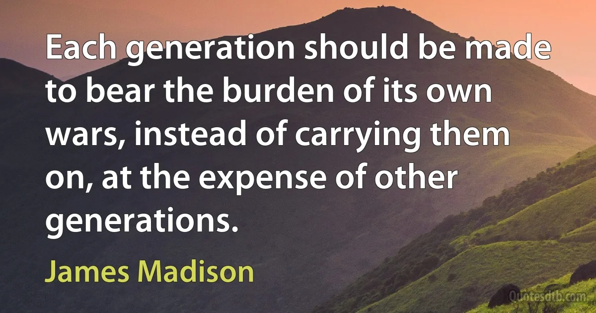 Each generation should be made to bear the burden of its own wars, instead of carrying them on, at the expense of other generations. (James Madison)