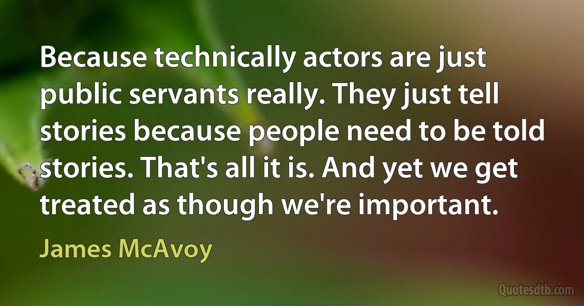 Because technically actors are just public servants really. They just tell stories because people need to be told stories. That's all it is. And yet we get treated as though we're important. (James McAvoy)