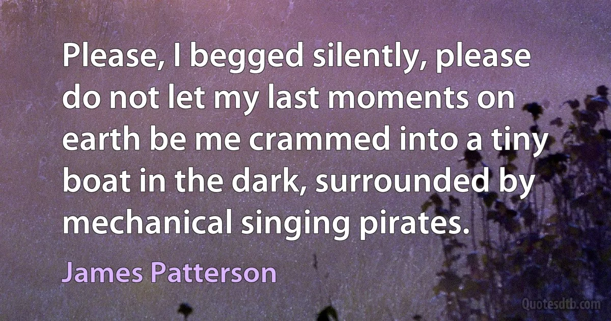 Please, I begged silently, please do not let my last moments on earth be me crammed into a tiny boat in the dark, surrounded by mechanical singing pirates. (James Patterson)