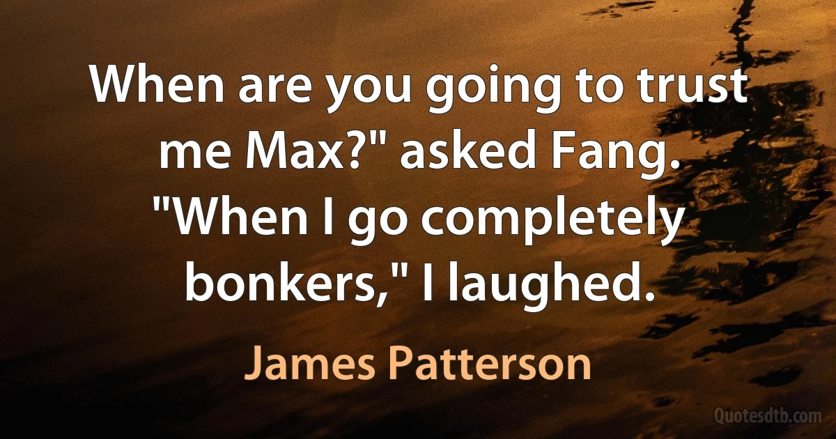 When are you going to trust me Max?" asked Fang.
"When I go completely bonkers," I laughed. (James Patterson)