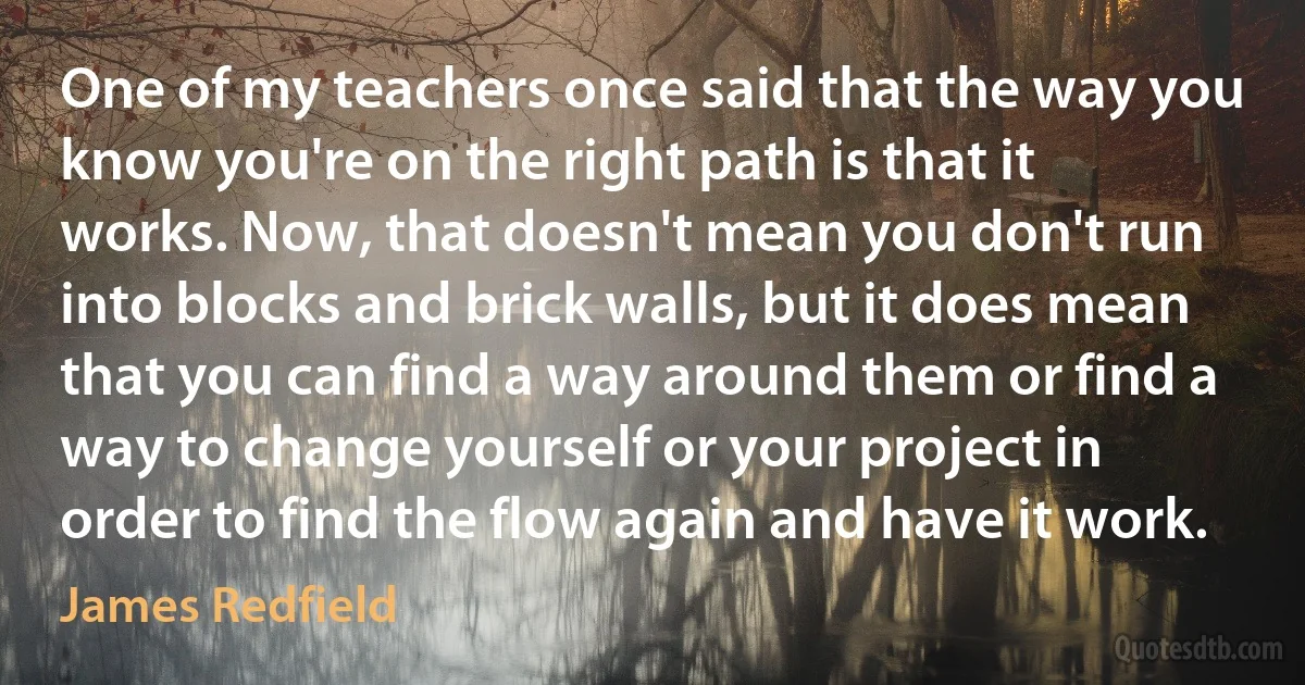 One of my teachers once said that the way you know you're on the right path is that it works. Now, that doesn't mean you don't run into blocks and brick walls, but it does mean that you can find a way around them or find a way to change yourself or your project in order to find the flow again and have it work. (James Redfield)