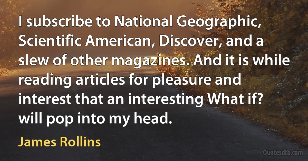 I subscribe to National Geographic, Scientific American, Discover, and a slew of other magazines. And it is while reading articles for pleasure and interest that an interesting What if? will pop into my head. (James Rollins)