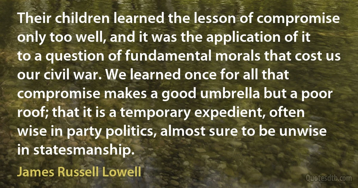 Their children learned the lesson of compromise only too well, and it was the application of it to a question of fundamental morals that cost us our civil war. We learned once for all that compromise makes a good umbrella but a poor roof; that it is a temporary expedient, often wise in party politics, almost sure to be unwise in statesmanship. (James Russell Lowell)