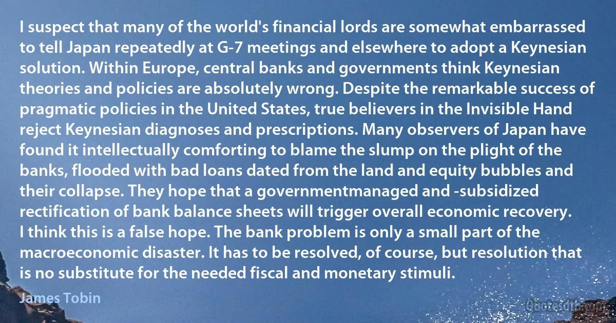 I suspect that many of the world's financial lords are somewhat embarrassed to tell Japan repeatedly at G-7 meetings and elsewhere to adopt a Keynesian solution. Within Europe, central banks and governments think Keynesian theories and policies are absolutely wrong. Despite the remarkable success of pragmatic policies in the United States, true believers in the Invisible Hand reject Keynesian diagnoses and prescriptions. Many observers of Japan have found it intellectually comforting to blame the slump on the plight of the banks, flooded with bad loans dated from the land and equity bubbles and their collapse. They hope that a governmentmanaged and -subsidized rectification of bank balance sheets will trigger overall economic recovery. I think this is a false hope. The bank problem is only a small part of the macroeconomic disaster. It has to be resolved, of course, but resolution that is no substitute for the needed fiscal and monetary stimuli. (James Tobin)