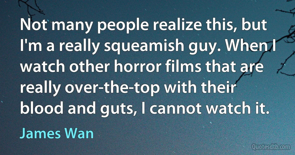 Not many people realize this, but I'm a really squeamish guy. When I watch other horror films that are really over-the-top with their blood and guts, I cannot watch it. (James Wan)