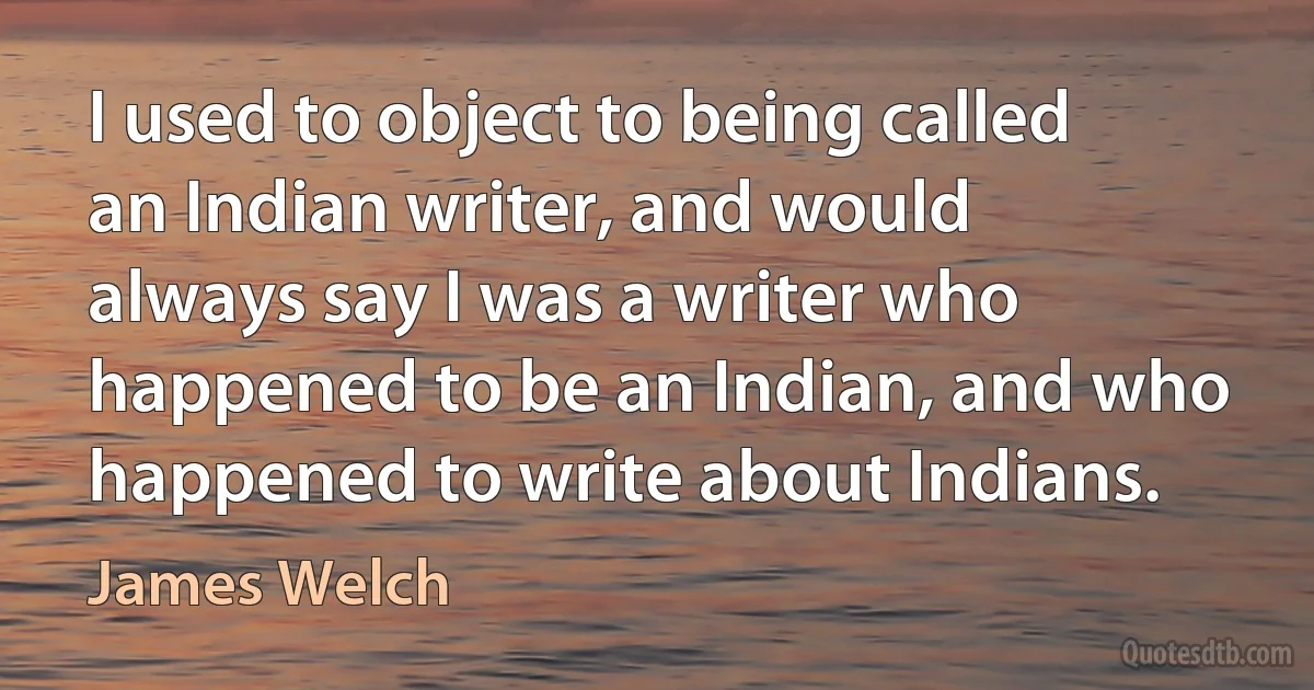 I used to object to being called an Indian writer, and would always say I was a writer who happened to be an Indian, and who happened to write about Indians. (James Welch)