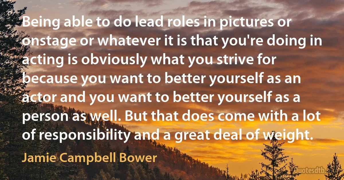 Being able to do lead roles in pictures or onstage or whatever it is that you're doing in acting is obviously what you strive for because you want to better yourself as an actor and you want to better yourself as a person as well. But that does come with a lot of responsibility and a great deal of weight. (Jamie Campbell Bower)