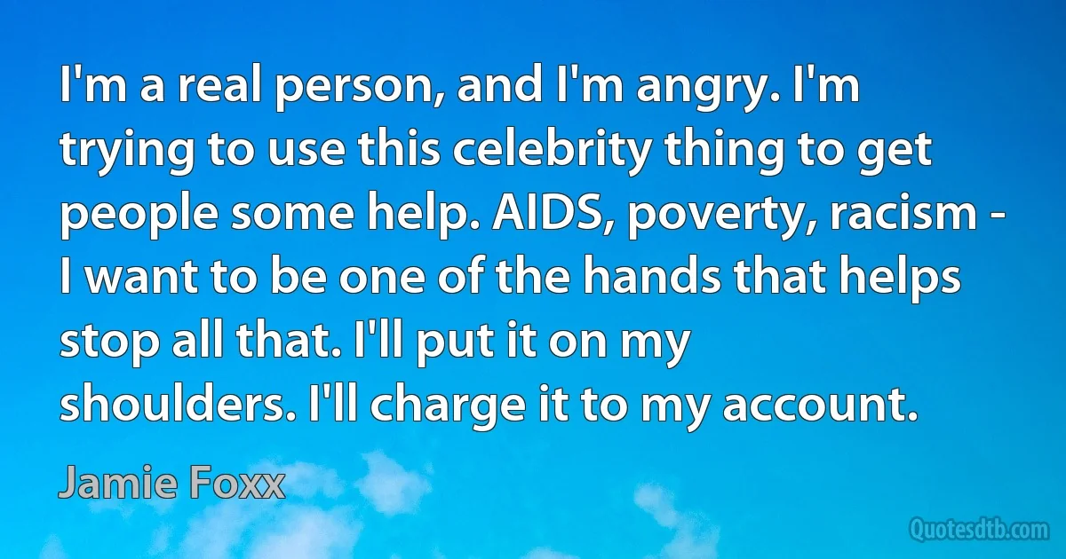 I'm a real person, and I'm angry. I'm trying to use this celebrity thing to get people some help. AIDS, poverty, racism - I want to be one of the hands that helps stop all that. I'll put it on my shoulders. I'll charge it to my account. (Jamie Foxx)