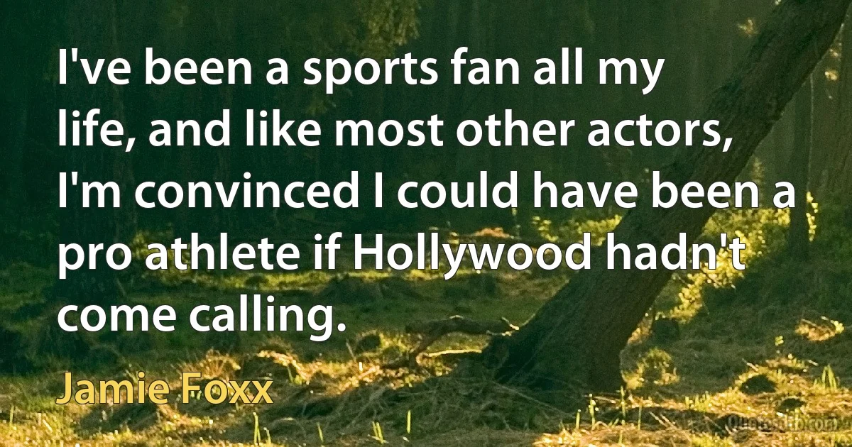 I've been a sports fan all my life, and like most other actors, I'm convinced I could have been a pro athlete if Hollywood hadn't come calling. (Jamie Foxx)