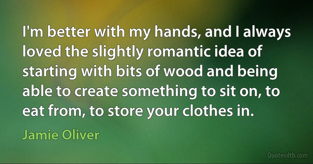 I'm better with my hands, and I always loved the slightly romantic idea of starting with bits of wood and being able to create something to sit on, to eat from, to store your clothes in. (Jamie Oliver)