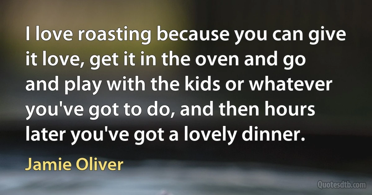 I love roasting because you can give it love, get it in the oven and go and play with the kids or whatever you've got to do, and then hours later you've got a lovely dinner. (Jamie Oliver)