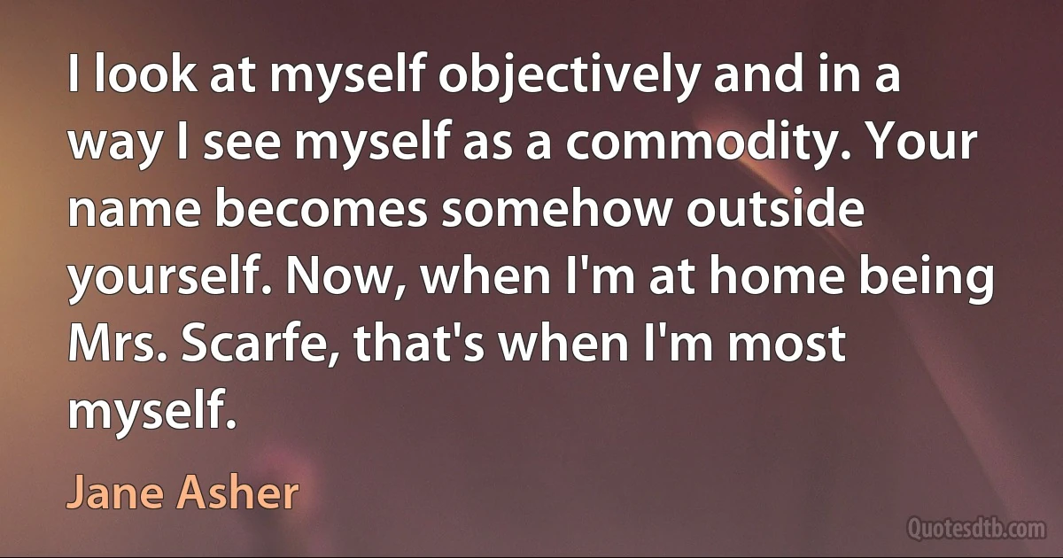 I look at myself objectively and in a way I see myself as a commodity. Your name becomes somehow outside yourself. Now, when I'm at home being Mrs. Scarfe, that's when I'm most myself. (Jane Asher)