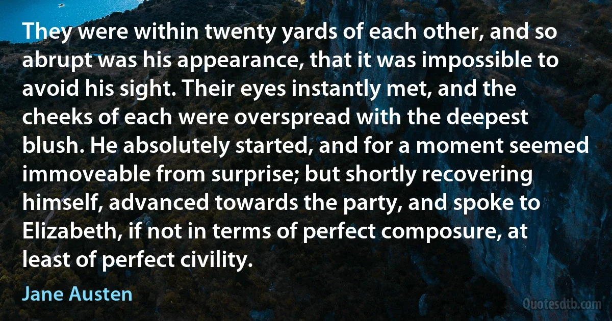 They were within twenty yards of each other, and so abrupt was his appearance, that it was impossible to avoid his sight. Their eyes instantly met, and the cheeks of each were overspread with the deepest blush. He absolutely started, and for a moment seemed immoveable from surprise; but shortly recovering himself, advanced towards the party, and spoke to Elizabeth, if not in terms of perfect composure, at least of perfect civility. (Jane Austen)