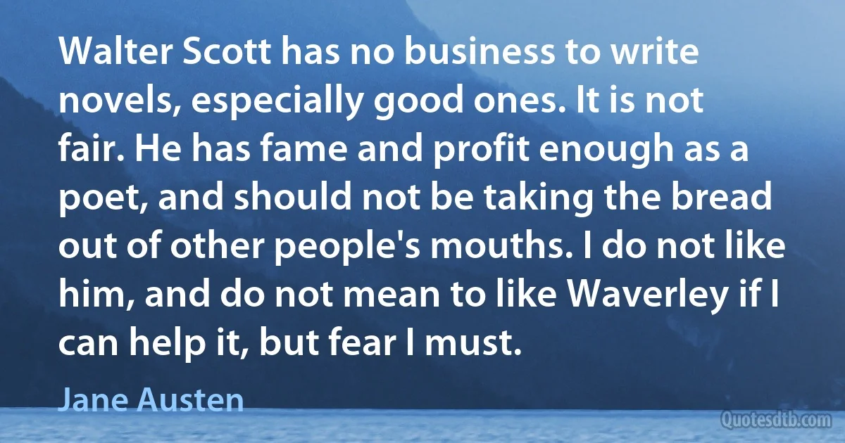 Walter Scott has no business to write novels, especially good ones. It is not fair. He has fame and profit enough as a poet, and should not be taking the bread out of other people's mouths. I do not like him, and do not mean to like Waverley if I can help it, but fear I must. (Jane Austen)