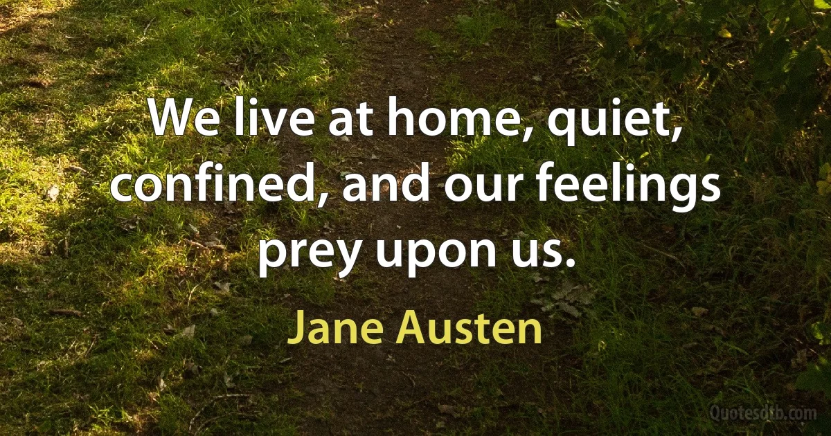 We live at home, quiet, confined, and our feelings prey upon us. (Jane Austen)