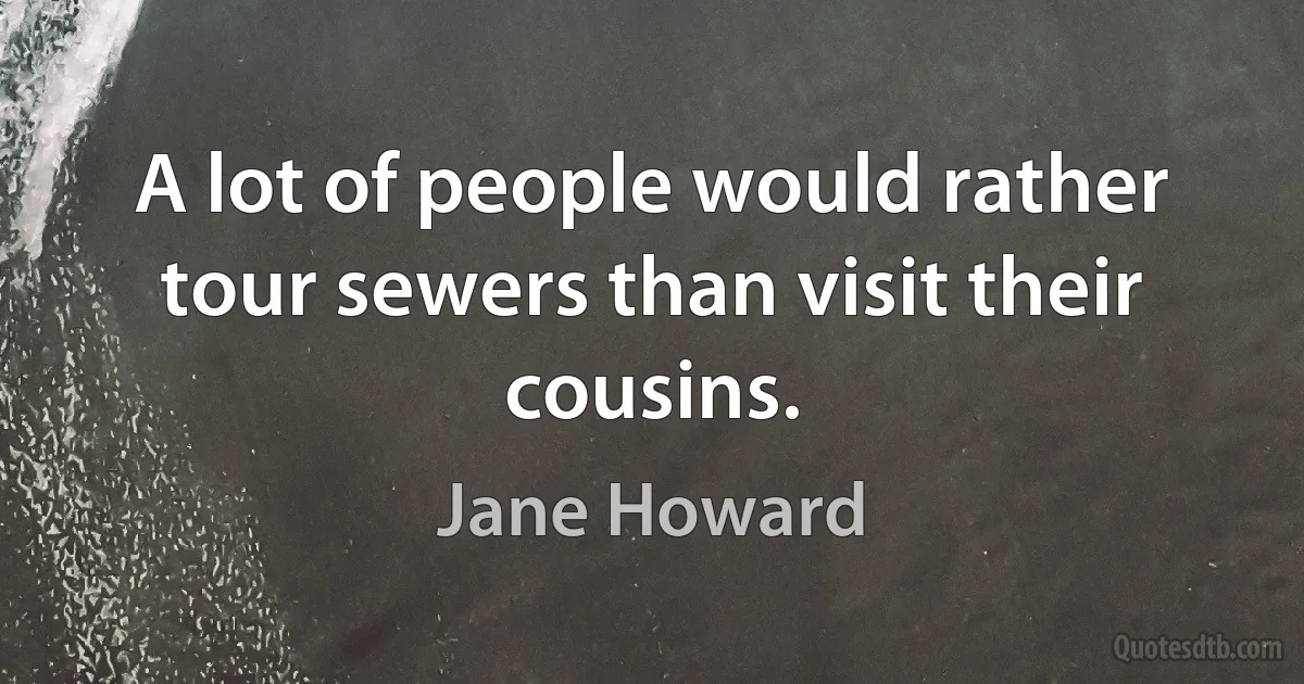 A lot of people would rather tour sewers than visit their cousins. (Jane Howard)