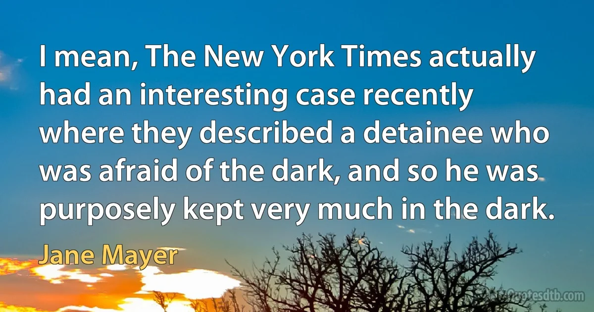 I mean, The New York Times actually had an interesting case recently where they described a detainee who was afraid of the dark, and so he was purposely kept very much in the dark. (Jane Mayer)