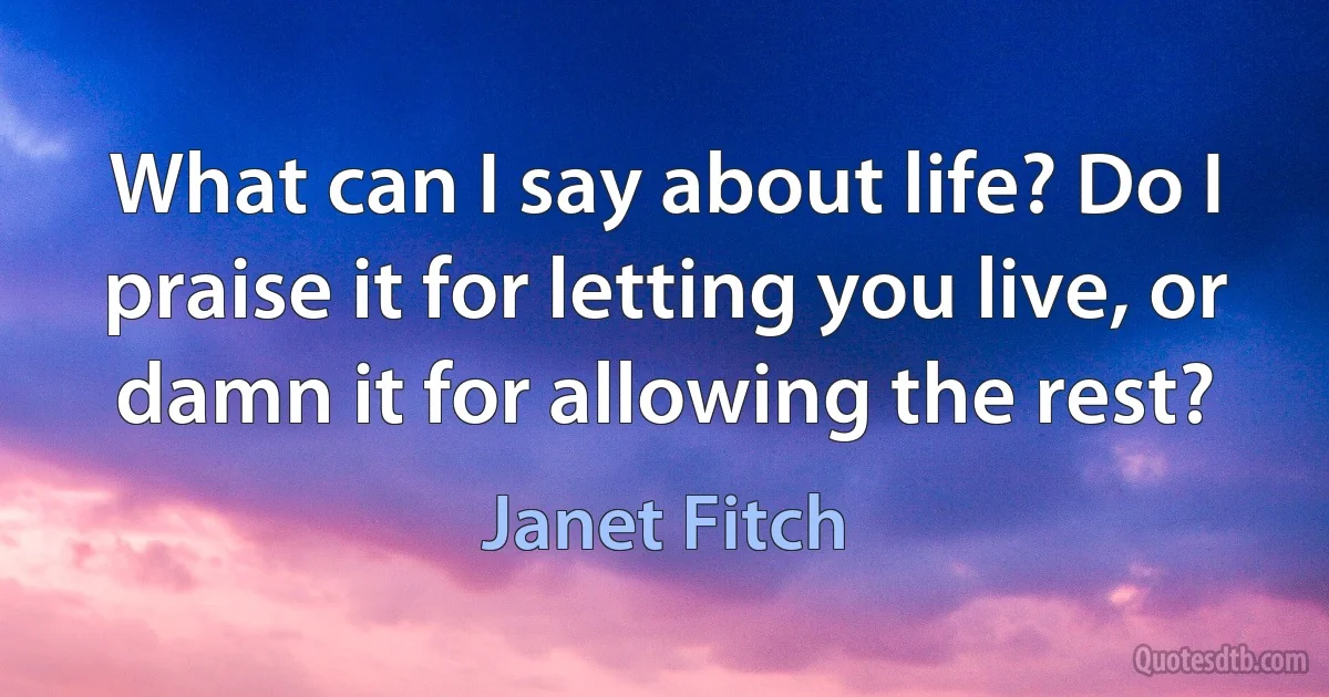 What can I say about life? Do I praise it for letting you live, or damn it for allowing the rest? (Janet Fitch)