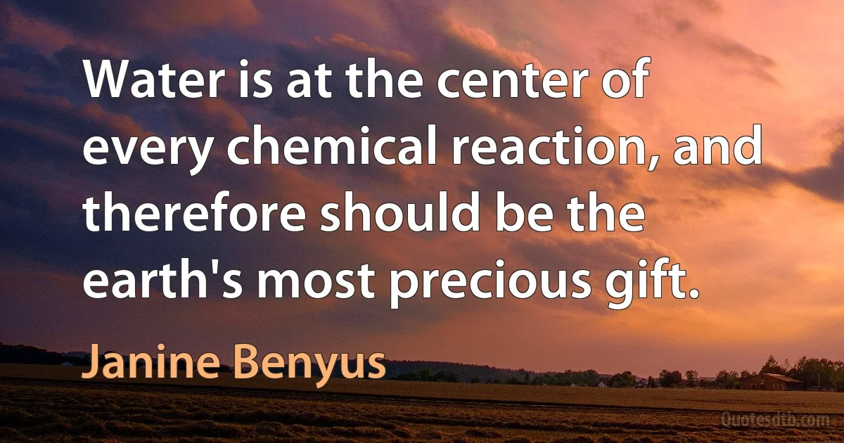 Water is at the center of every chemical reaction, and therefore should be the earth's most precious gift. (Janine Benyus)