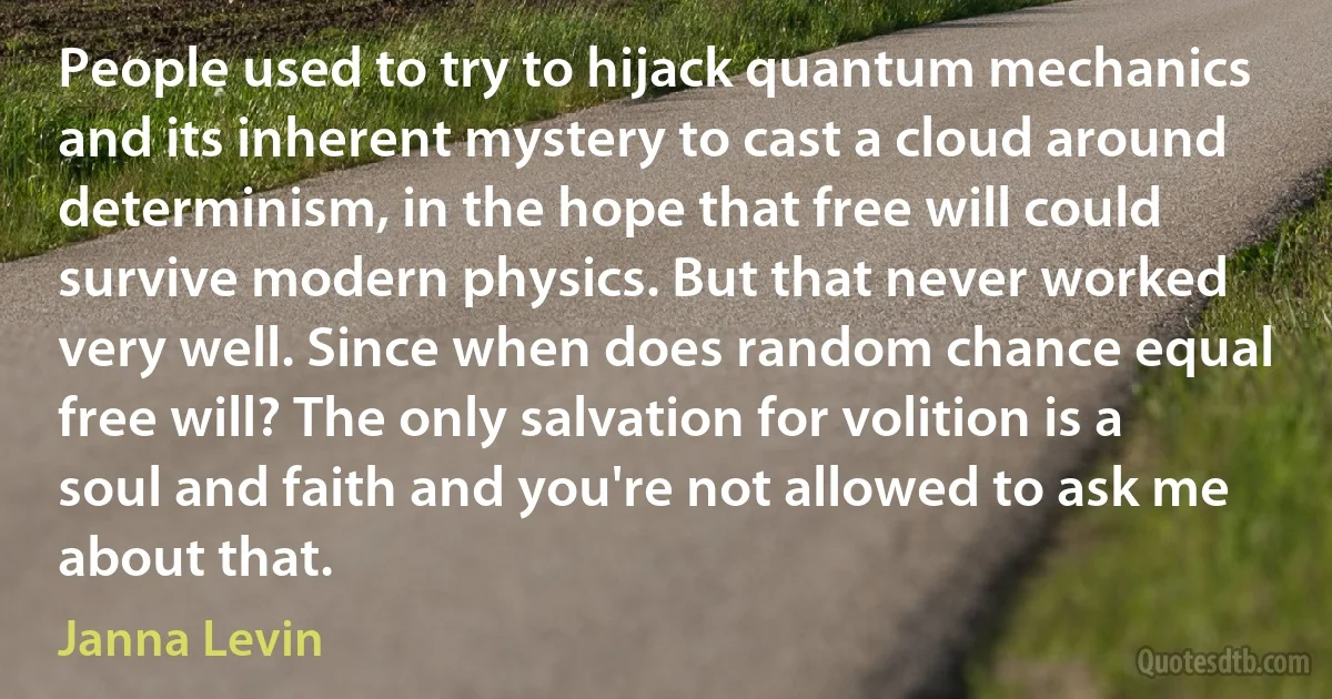 People used to try to hijack quantum mechanics and its inherent mystery to cast a cloud around determinism, in the hope that free will could survive modern physics. But that never worked very well. Since when does random chance equal free will? The only salvation for volition is a soul and faith and you're not allowed to ask me about that. (Janna Levin)