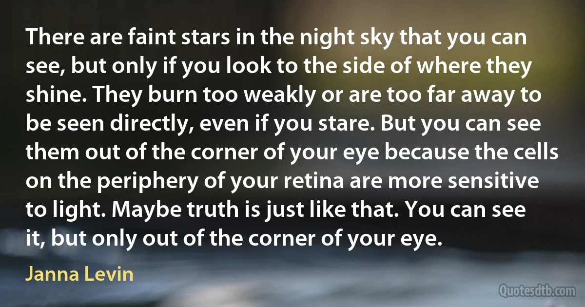 There are faint stars in the night sky that you can see, but only if you look to the side of where they shine. They burn too weakly or are too far away to be seen directly, even if you stare. But you can see them out of the corner of your eye because the cells on the periphery of your retina are more sensitive to light. Maybe truth is just like that. You can see it, but only out of the corner of your eye. (Janna Levin)