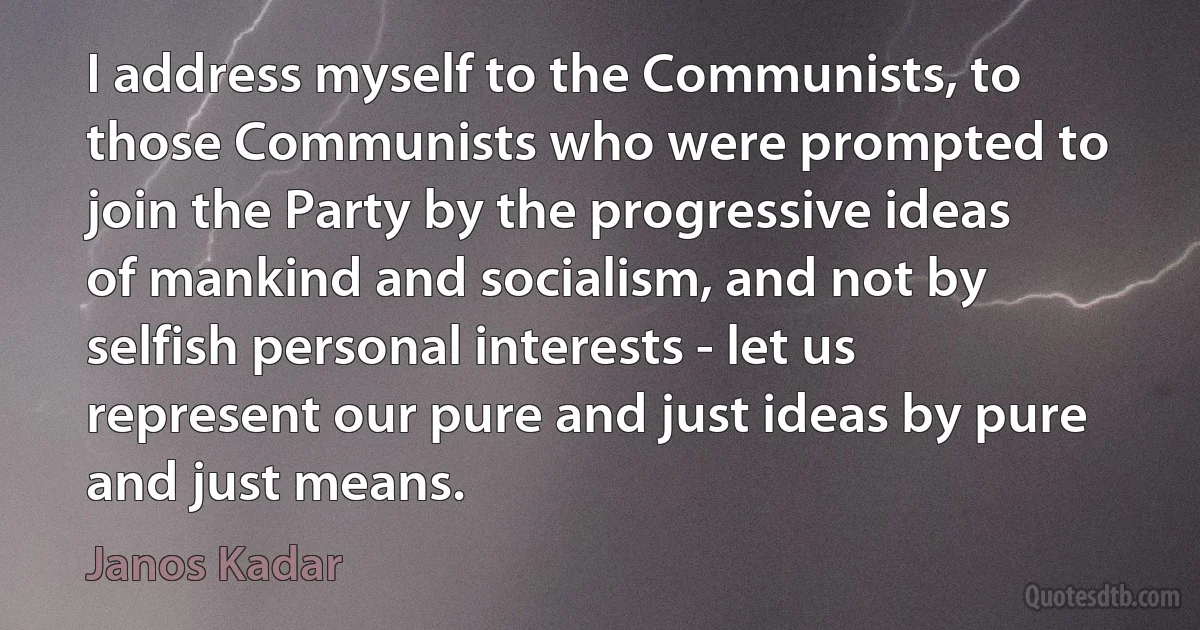 I address myself to the Communists, to those Communists who were prompted to join the Party by the progressive ideas of mankind and socialism, and not by selfish personal interests - let us represent our pure and just ideas by pure and just means. (Janos Kadar)