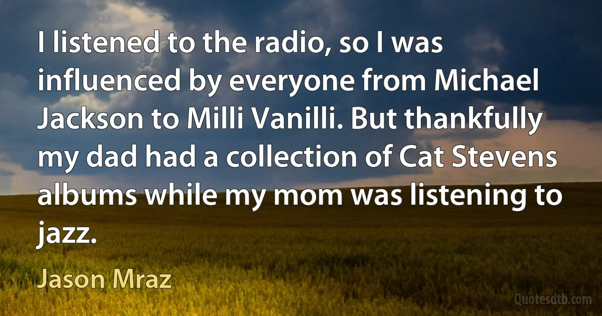 I listened to the radio, so I was influenced by everyone from Michael Jackson to Milli Vanilli. But thankfully my dad had a collection of Cat Stevens albums while my mom was listening to jazz. (Jason Mraz)