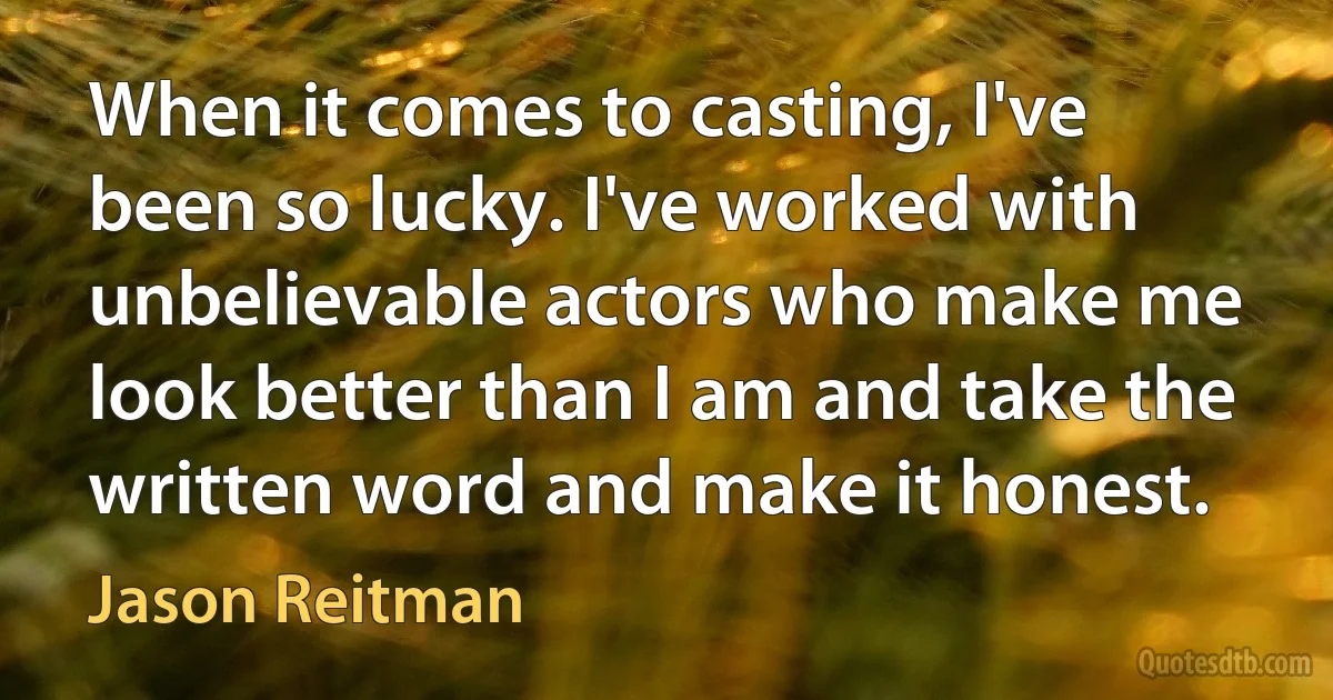 When it comes to casting, I've been so lucky. I've worked with unbelievable actors who make me look better than I am and take the written word and make it honest. (Jason Reitman)