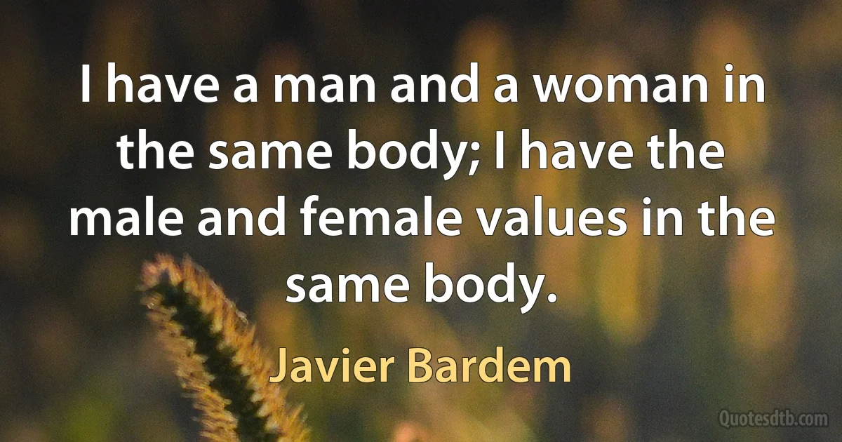 I have a man and a woman in the same body; I have the male and female values in the same body. (Javier Bardem)