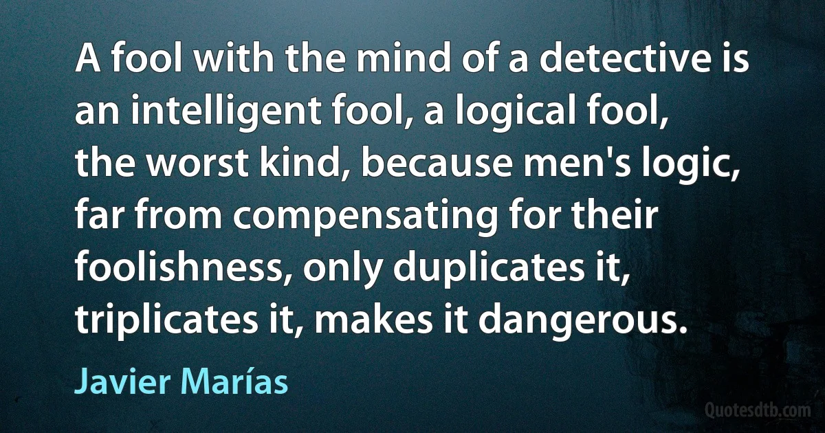 A fool with the mind of a detective is an intelligent fool, a logical fool, the worst kind, because men's logic, far from compensating for their foolishness, only duplicates it, triplicates it, makes it dangerous. (Javier Marías)