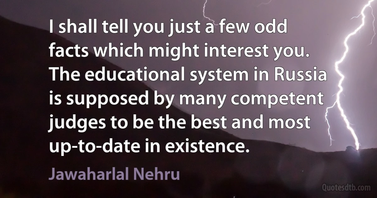 I shall tell you just a few odd facts which might interest you. The educational system in Russia is supposed by many competent judges to be the best and most up-to-date in existence. (Jawaharlal Nehru)