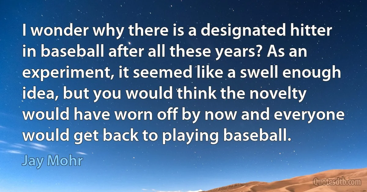 I wonder why there is a designated hitter in baseball after all these years? As an experiment, it seemed like a swell enough idea, but you would think the novelty would have worn off by now and everyone would get back to playing baseball. (Jay Mohr)